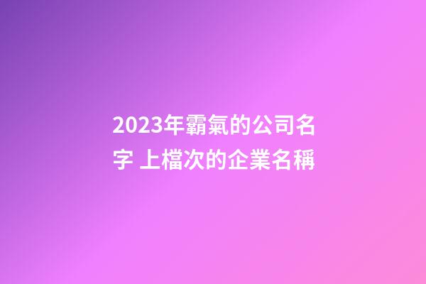 2023年霸氣的公司名字 上檔次的企業名稱